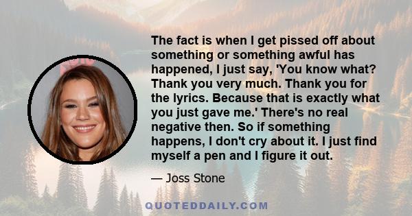 The fact is when I get pissed off about something or something awful has happened, I just say, 'You know what? Thank you very much. Thank you for the lyrics. Because that is exactly what you just gave me.' There's no