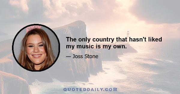 The only country that hasn't liked my music is my own.