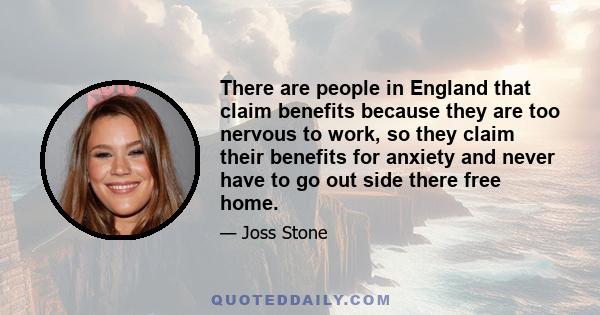 There are people in England that claim benefits because they are too nervous to work, so they claim their benefits for anxiety and never have to go out side there free home.