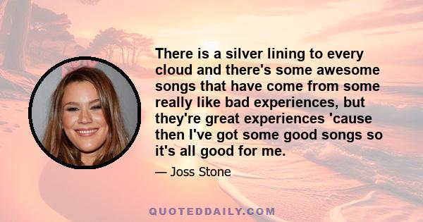 There is a silver lining to every cloud and there's some awesome songs that have come from some really like bad experiences, but they're great experiences 'cause then I've got some good songs so it's all good for me.