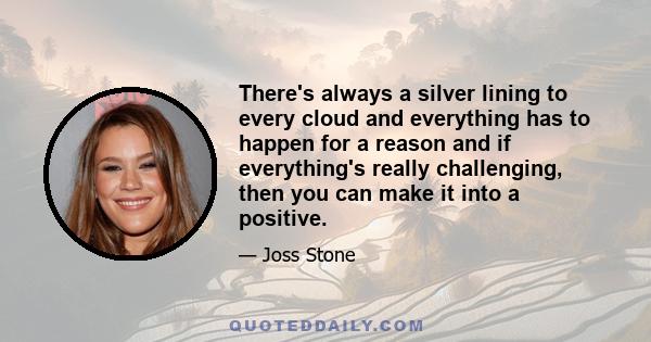 There's always a silver lining to every cloud and everything has to happen for a reason and if everything's really challenging, then you can make it into a positive.