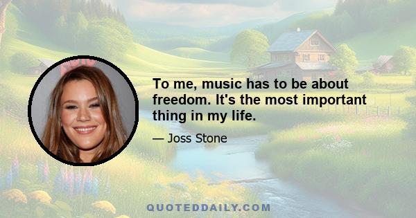 To me, music has to be about freedom. It's the most important thing in my life.