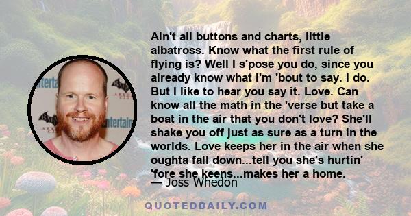 Ain't all buttons and charts, little albatross. Know what the first rule of flying is? Well I s'pose you do, since you already know what I'm 'bout to say. I do. But I like to hear you say it. Love. Can know all the math 