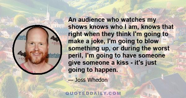 An audience who watches my shows knows who I am, knows that right when they think I'm going to make a joke, I'm going to blow something up, or during the worst peril, I'm going to have someone give someone a kiss - it's 