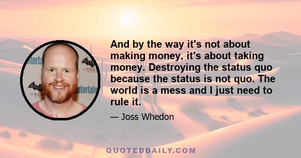 And by the way it's not about making money, it's about taking money. Destroying the status quo because the status is not quo. The world is a mess and I just need to rule it.