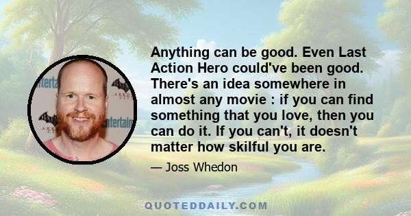 Anything can be good. Even Last Action Hero could've been good. There's an idea somewhere in almost any movie : if you can find something that you love, then you can do it. If you can't, it doesn't matter how skilful