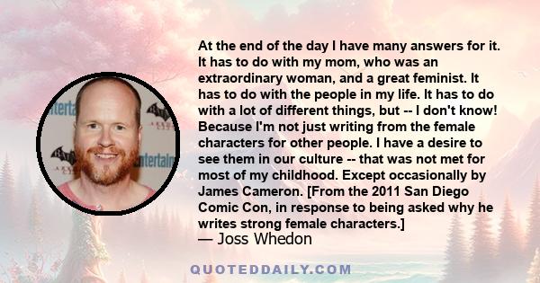 At the end of the day I have many answers for it. It has to do with my mom, who was an extraordinary woman, and a great feminist. It has to do with the people in my life. It has to do with a lot of different things, but 