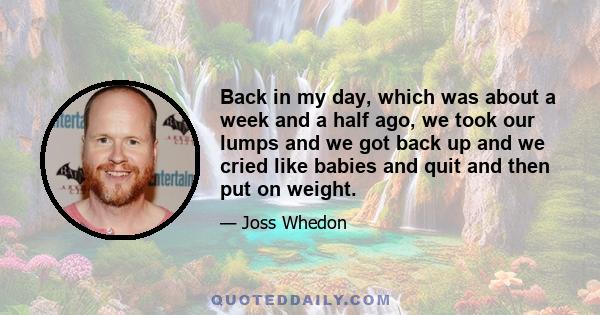 Back in my day, which was about a week and a half ago, we took our lumps and we got back up and we cried like babies and quit and then put on weight.