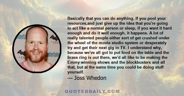 Basically that you can do anything. If you pool your resources,and just give up the idea that you're going to act like a normal person or sleep, if you want it hard enough and do it well enough, it happens. A lot of