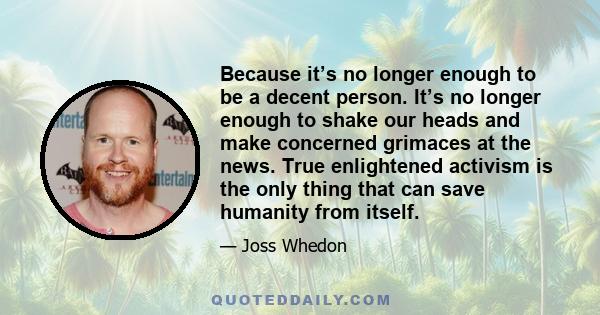 Because it’s no longer enough to be a decent person. It’s no longer enough to shake our heads and make concerned grimaces at the news. True enlightened activism is the only thing that can save humanity from itself.