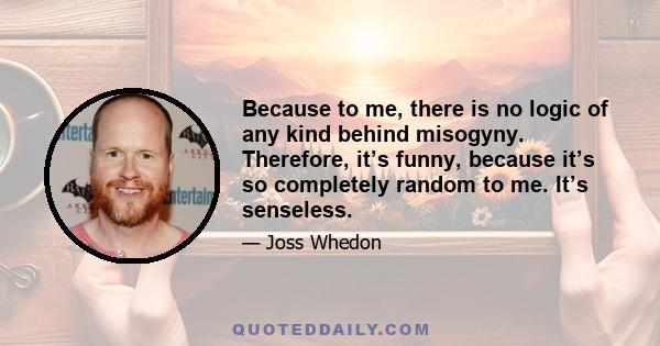 Because to me, there is no logic of any kind behind misogyny. Therefore, it’s funny, because it’s so completely random to me. It’s senseless.