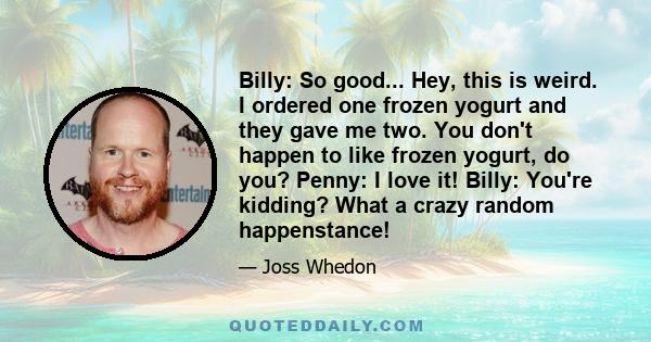 Billy: So good... Hey, this is weird. I ordered one frozen yogurt and they gave me two. You don't happen to like frozen yogurt, do you? Penny: I love it! Billy: You're kidding? What a crazy random happenstance!