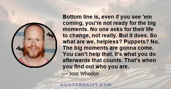 Bottom line is, even if you see 'em coming, you're not ready for the big moments. No one asks for their life to change, not really. But it does. So what are we, helpless? Puppets? No. The big moments are gonna come. You 