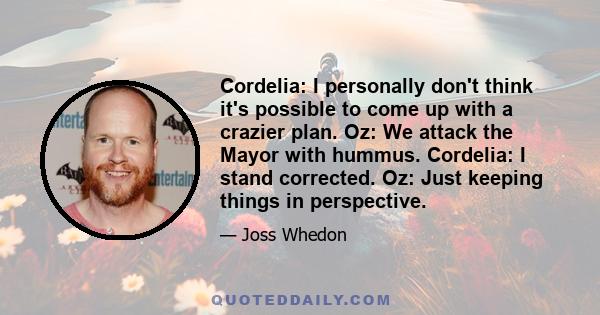 Cordelia: I personally don't think it's possible to come up with a crazier plan. Oz: We attack the Mayor with hummus. Cordelia: I stand corrected. Oz: Just keeping things in perspective.