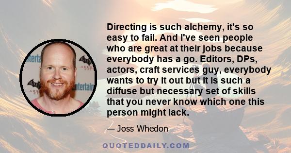 Directing is such alchemy, it's so easy to fail. And I've seen people who are great at their jobs because everybody has a go. Editors, DPs, actors, craft services guy, everybody wants to try it out but it is such a