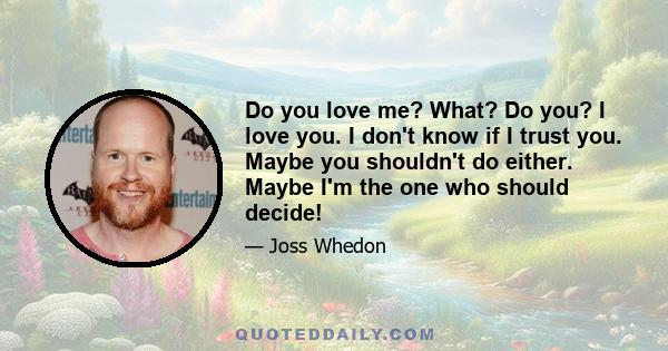 Do you love me? What? Do you? I love you. I don't know if I trust you. Maybe you shouldn't do either. Maybe I'm the one who should decide!