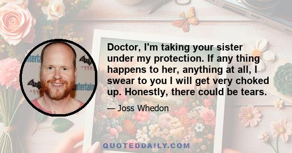 Doctor, I'm taking your sister under my protection. If any thing happens to her, anything at all, I swear to you I will get very choked up. Honestly, there could be tears.