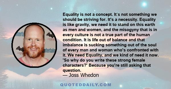 Equality is not a concept. It's not something we should be striving for. It's a necessity. Equality is like gravity, we need it to stand on this earth as men and women, and the misogyny that is in every culture is not a 