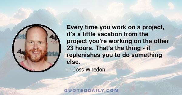 Every time you work on a project, it's a little vacation from the project you're working on the other 23 hours. That's the thing - it replenishes you to do something else.