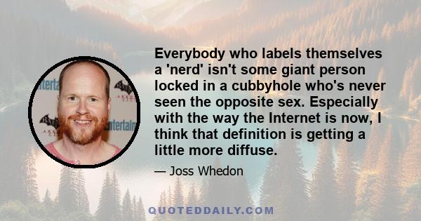 Everybody who labels themselves a 'nerd' isn't some giant person locked in a cubbyhole who's never seen the opposite sex. Especially with the way the Internet is now, I think that definition is getting a little more