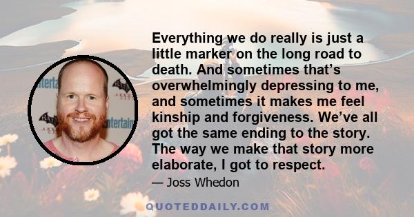 Everything we do really is just a little marker on the long road to death. And sometimes that’s overwhelmingly depressing to me, and sometimes it makes me feel kinship and forgiveness. We’ve all got the same ending to