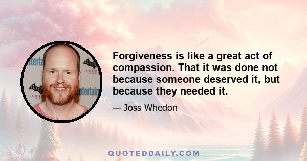 Forgiveness is like a great act of compassion. That it was done not because someone deserved it, but because they needed it.