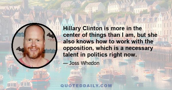 Hillary Clinton is more in the center of things than I am, but she also knows how to work with the opposition, which is a necessary talent in politics right now.