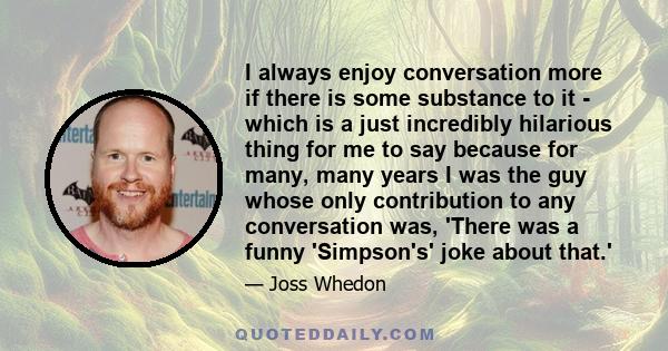 I always enjoy conversation more if there is some substance to it - which is a just incredibly hilarious thing for me to say because for many, many years I was the guy whose only contribution to any conversation was,