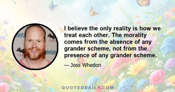 I believe the only reality is how we treat each other. The morality comes from the absence of any grander scheme, not from the presence of any grander scheme.