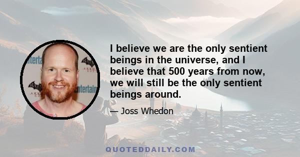 I believe we are the only sentient beings in the universe, and I believe that 500 years from now, we will still be the only sentient beings around.