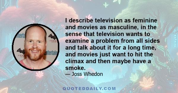 I describe television as feminine and movies as masculine, in the sense that television wants to examine a problem from all sides and talk about it for a long time, and movies just want to hit the climax and then maybe