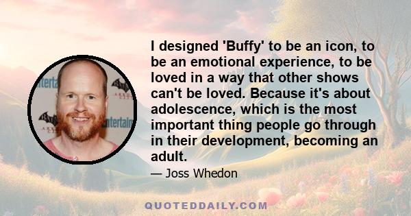 I designed 'Buffy' to be an icon, to be an emotional experience, to be loved in a way that other shows can't be loved. Because it's about adolescence, which is the most important thing people go through in their