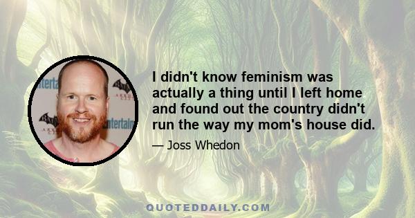 I didn't know feminism was actually a thing until I left home and found out the country didn't run the way my mom's house did.