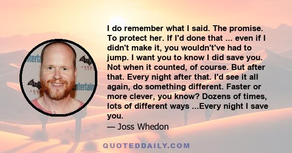 I do remember what I said. The promise. To protect her. If I'd done that ... even if I didn't make it, you wouldn't've had to jump. I want you to know I did save you. Not when it counted, of course. But after that.