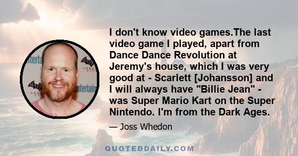 I don't know video games.The last video game I played, apart from Dance Dance Revolution at Jeremy's house, which I was very good at - Scarlett [Johansson] and I will always have Billie Jean - was Super Mario Kart on