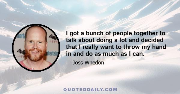 I got a bunch of people together to talk about doing a lot and decided that I really want to throw my hand in and do as much as I can.