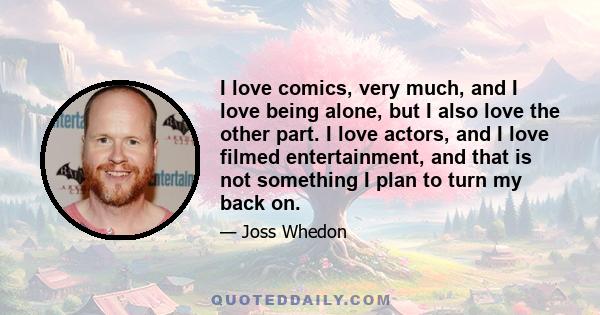 I love comics, very much, and I love being alone, but I also love the other part. I love actors, and I love filmed entertainment, and that is not something I plan to turn my back on.