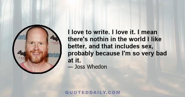 I love to write. I love it. I mean there's nothin in the world I like better, and that includes sex, probably because I'm so very bad at it.