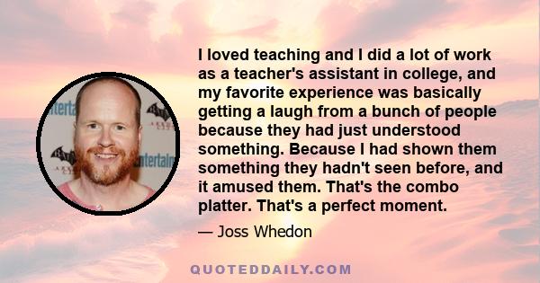 I loved teaching and I did a lot of work as a teacher's assistant in college, and my favorite experience was basically getting a laugh from a bunch of people because they had just understood something. Because I had