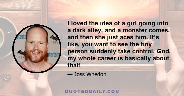 I loved the idea of a girl going into a dark alley, and a monster comes, and then she just aces him. It’s like, you want to see the tiny person suddenly take control. God, my whole career is basically about that!