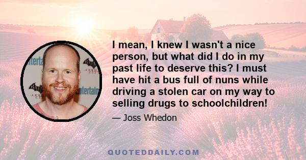 I mean, I knew I wasn't a nice person, but what did I do in my past life to deserve this? I must have hit a bus full of nuns while driving a stolen car on my way to selling drugs to schoolchildren!