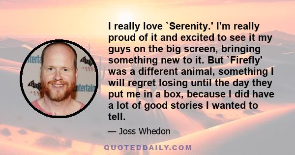 I really love `Serenity.' I'm really proud of it and excited to see it my guys on the big screen, bringing something new to it. But `Firefly' was a different animal, something I will regret losing until the day they put 