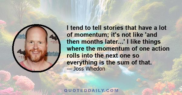 I tend to tell stories that have a lot of momentum; it's not like 'and then months later...' I like things where the momentum of one action rolls into the next one so everything is the sum of that.