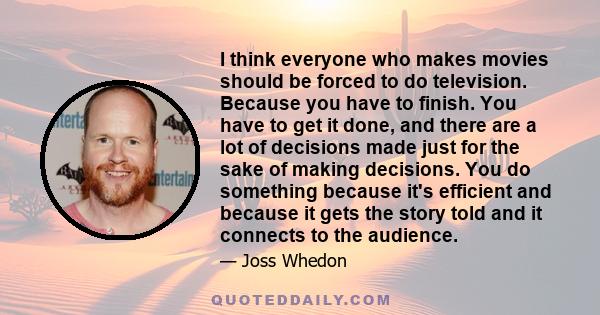 I think everyone who makes movies should be forced to do television. Because you have to finish. You have to get it done, and there are a lot of decisions made just for the sake of making decisions. You do something