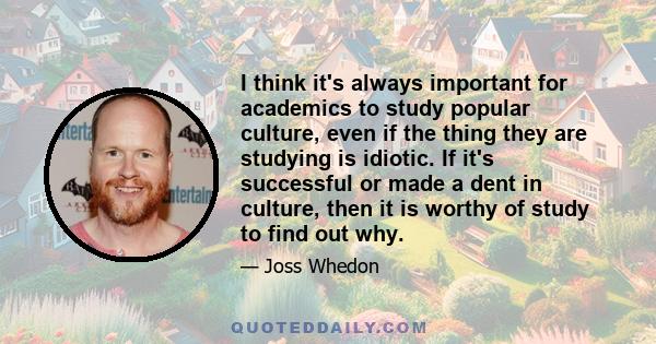 I think it's always important for academics to study popular culture, even if the thing they are studying is idiotic. If it's successful or made a dent in culture, then it is worthy of study to find out why.