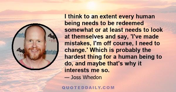 I think to an extent every human being needs to be redeemed somewhat or at least needs to look at themselves and say, 'I've made mistakes, I'm off course, I need to change.' Which is probably the hardest thing for a