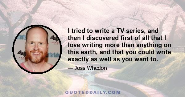 I tried to write a TV series, and then I discovered first of all that I love writing more than anything on this earth, and that you could write exactly as well as you want to.