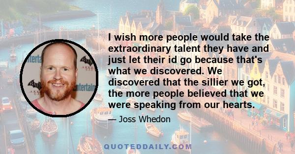 I wish more people would take the extraordinary talent they have and just let their id go because that's what we discovered. We discovered that the sillier we got, the more people believed that we were speaking from our 