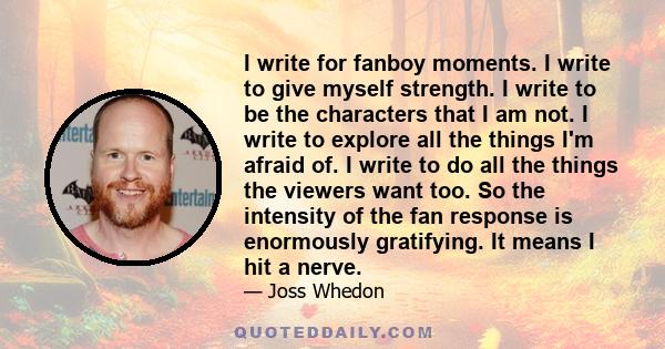 I write for fanboy moments. I write to give myself strength. I write to be the characters that I am not. I write to explore all the things I'm afraid of. I write to do all the things the viewers want too. So the