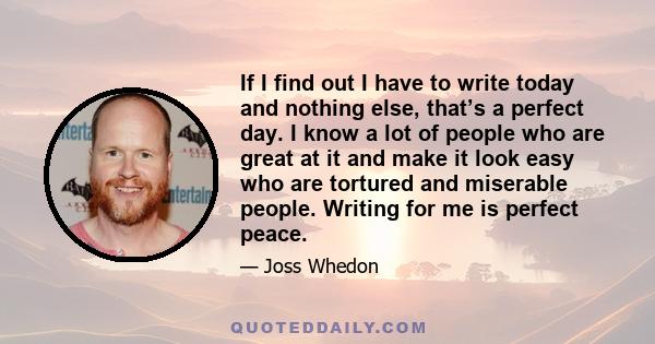 If I find out I have to write today and nothing else, that’s a perfect day. I know a lot of people who are great at it and make it look easy who are tortured and miserable people. Writing for me is perfect peace.